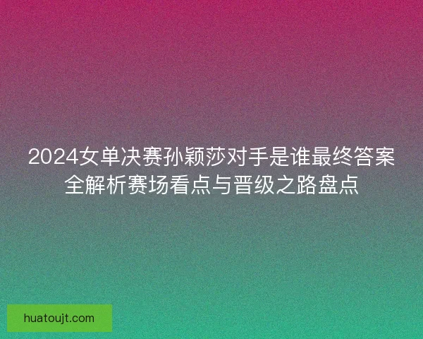 2024女单决赛孙颖莎对手是谁最终答案全解析赛场看点与晋级之路盘点