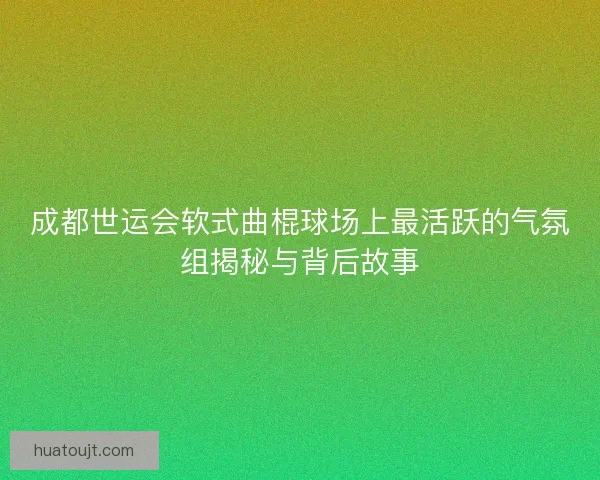 成都世运会软式曲棍球场上最活跃的气氛组揭秘与背后故事